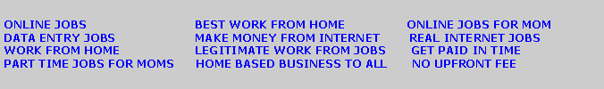 Text Box: ONLINE JOBS                              BEST WORK FROM HOME                 ONLINE JOBS FOR MOM   DATA ENTRY JOBS                      MAKE MONEY FROM INTERNET        REAL INTERNET JOBSWORK FROM HOME                     LEGITIMATE WORK FROM JOBS       GET PAID IN TIME                  PART TIME JOBS FOR MOMS      HOME BASED BUSINESS TO ALL       NO UPFRONT FEE 